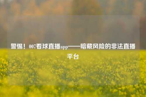 警惕！007看球直播app——暗藏风险的非法直播平台