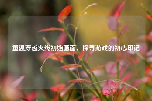 重温穿越火线初始画面，探寻游戏的初心印记