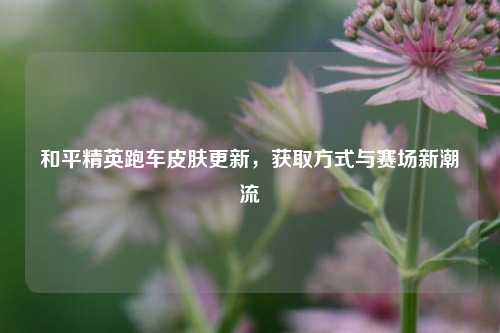 和平精英跑车皮肤更新，获取方式与赛场新潮流
