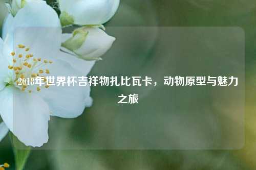 2018年世界杯吉祥物扎比瓦卡，动物原型与魅力之旅