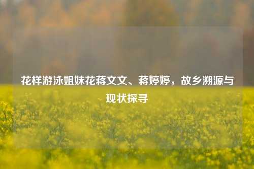 花样游泳姐妹花蒋文文、蒋婷婷,故乡溯源与现状探寻