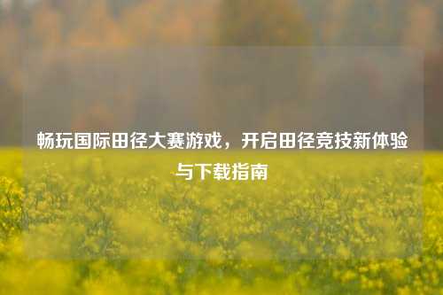 畅玩国际田径大赛游戏，开启田径竞技新体验与下载指南