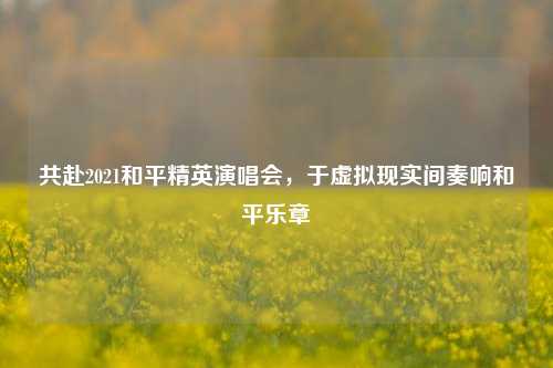 共赴2021和平精英演唱会,于虚拟现实间奏响和平乐章
