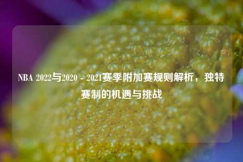 NBA 2022与2020 - 2021赛季附加赛规则解析，独特赛制的机遇与挑战
