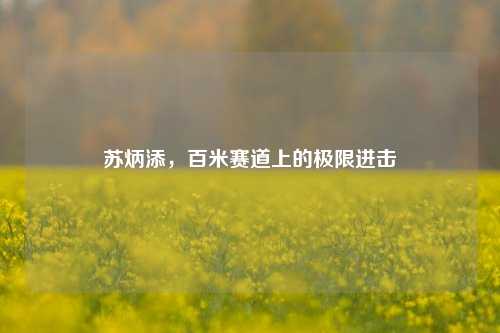 苏炳添,百米赛道上的极限进击