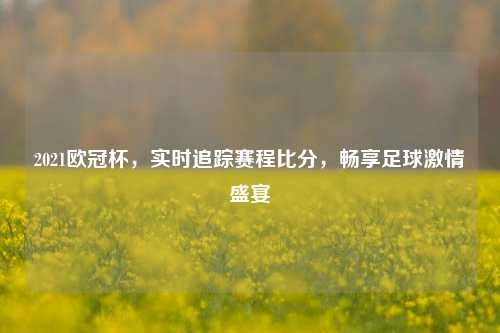 2021欧冠杯，实时追踪赛程比分，畅享足球激情盛宴