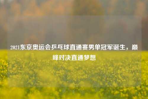 2021东京奥运会乒乓球直通赛男单冠军诞生,巅峰对决直通梦想