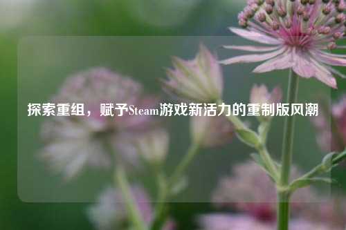 探索重组,赋予Steam游戏新活力的重制版风潮