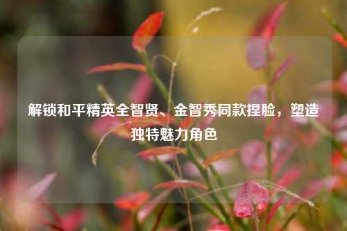 解锁和平精英全智贤、金智秀同款捏脸，塑造独特魅力角色