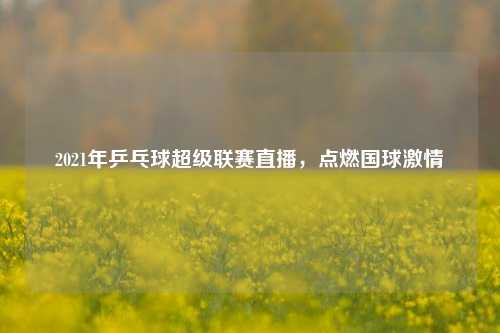 2021年乒乓球超级联赛直播，点燃国球激情