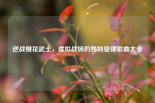 逆战樱花武士，虚拟战场的独特旋律歌曲大全