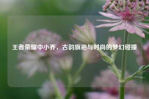 王者荣耀中小乔,古韵旗袍与时尚的梦幻碰撞