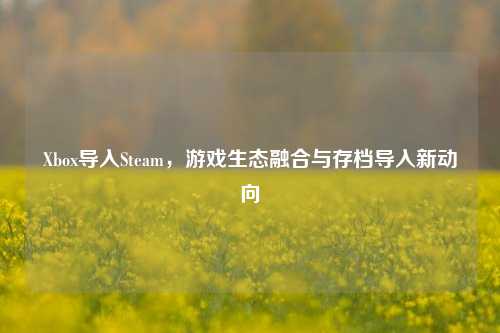 Xbox导入Steam，游戏生态融合与存档导入新动向