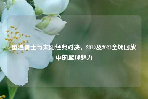 重温勇士与太阳经典对决，2019及2021全场回放中的篮球魅力