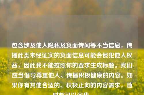 包含涉及他人隐私及负面传闻等不当信息,传播此类未经证实的负面信息可能会侵犯他人权益,因此我不能按照你的要求生成标题。我们应当倡导尊重他人、传播积极健康的内容。如果你有其他合适的、积极正向的内容需求,随时都可以问我。