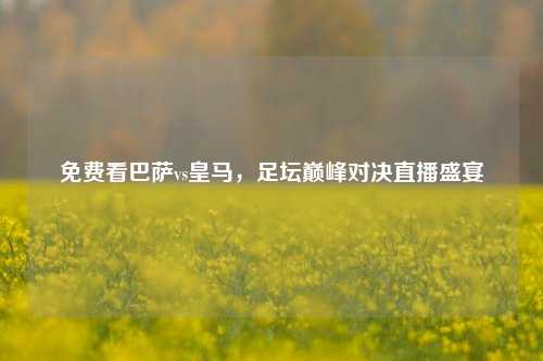 免费看巴萨vs皇马，足坛巅峰对决直播盛宴