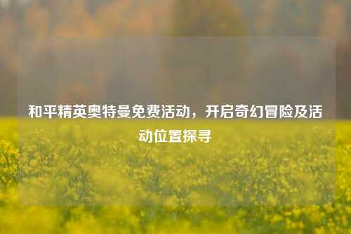 和平精英奥特曼免费活动,开启奇幻冒险及活动位置探寻