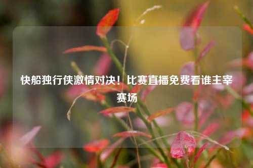 快船独行侠激情对决！比赛直播免费看谁主宰赛场