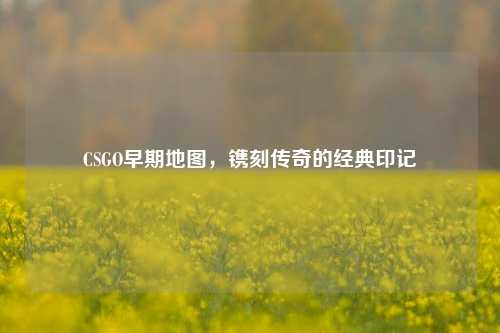 CSGO早期地图，镌刻传奇的经典印记