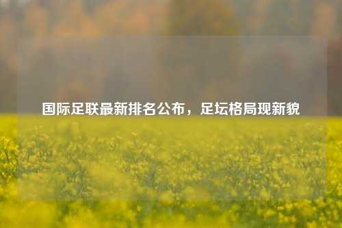 国际足联最新排名公布，足坛格局现新貌