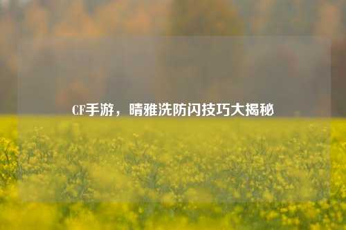 CF手游,晴雅洗防闪技巧大揭秘
