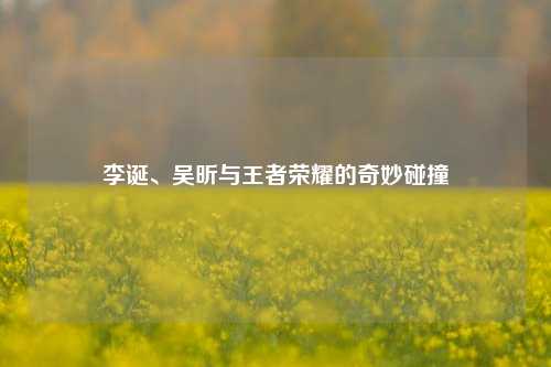 李诞、吴昕与王者荣耀的奇妙碰撞