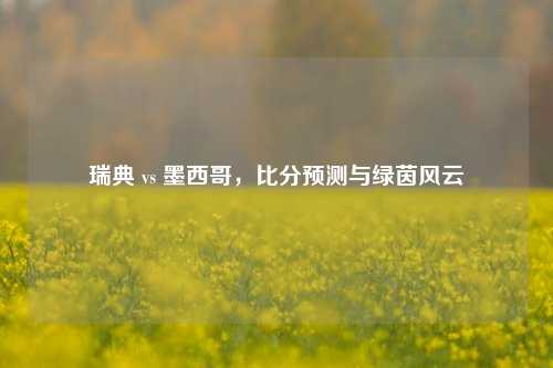 瑞典 vs 墨西哥，比分预测与绿茵风云