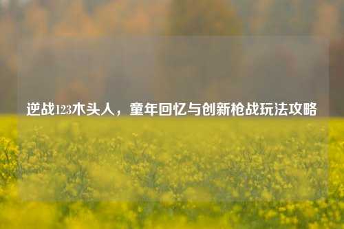 逆战123木头人，童年回忆与创新枪战玩法攻略