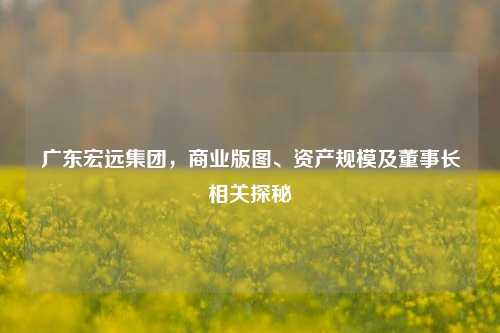 广东宏远集团,商业版图、资产规模及董事长相关探秘