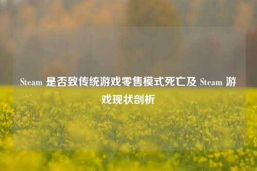 Steam 是否致传统游戏零售模式死亡及 Steam 游戏现状剖析
