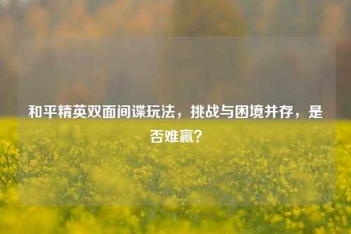 和平精英双面间谍玩法,挑战与困境并存,是否难赢?