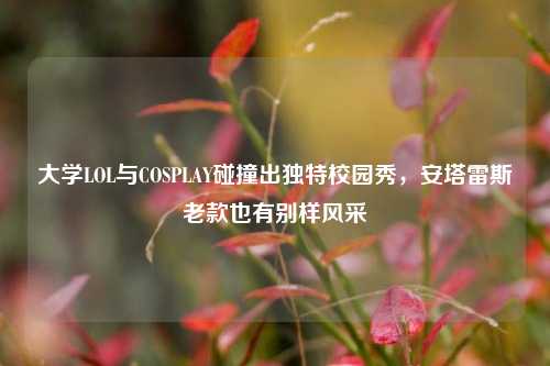 大学LOL与COSPLAY碰撞出独特校园秀,安塔雷斯老款也有别样风采