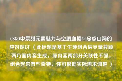 CSGO中景甜元素魅力与空腹血糖6.0总感口渴的应对探讨 （此标题是基于生硬组合后尽量兼顾两方面内容生成，原内容两部分关联性不强，组合起来有些奇特，你可根据实际需求调整 ）
