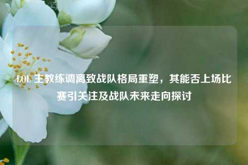 LOL 主教练调离致战队格局重塑,其能否上场比赛引关注及战队未来走向探讨