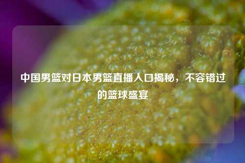 中国男篮对日本男篮直播入口揭秘，不容错过的篮球盛宴