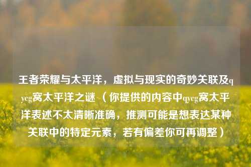 王者荣耀与太平洋，虚拟与现实的奇妙关联及qycg窝太平洋之谜 （你提供的内容中qycg窝太平洋表述不太清晰准确，推测可能是想表达某种关联中的特定元素，若有偏差你可再调整）