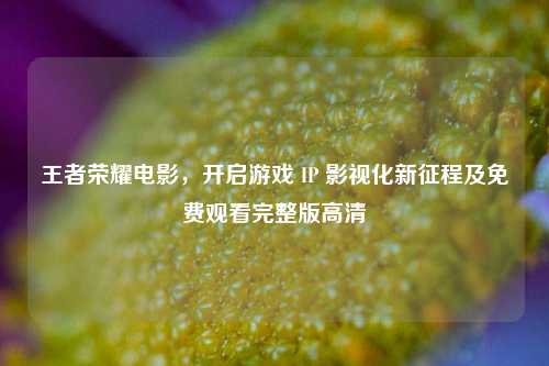王者荣耀电影,开启游戏 IP 影视化新征程及免费观看完整版高清