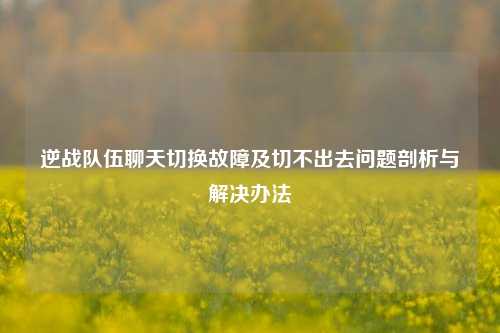 逆战队伍聊天切换故障及切不出去问题剖析与解决办法