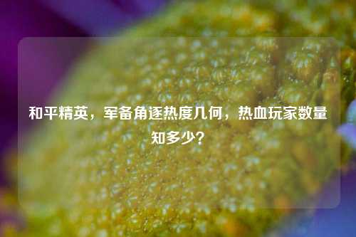 和平精英，军备角逐热度几何，热血玩家数量知多少？