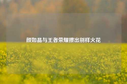 颜如晶与王者荣耀擦出别样火花