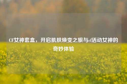 CF女神套盒,开启肌肤焕变之旅与cf活动女神的奇妙体验