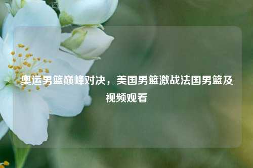 奥运男篮巅峰对决，美国男篮激战法国男篮及视频观看