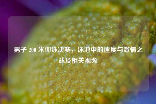 男子 200 米仰泳决赛，泳池中的速度与激情之战及相关视频