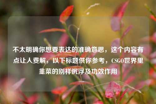 不太明确你想要表达的准确意思,这个内容有点让人费解,以下标题供你参考,CSGO世界里韭菜的别样沉浮及功效作用