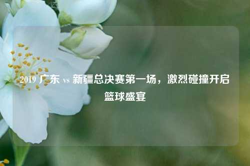 2019 广东 vs 新疆总决赛第一场,激烈碰撞开启篮球盛宴