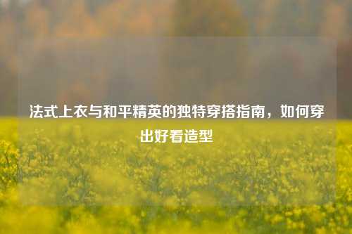 法式上衣与和平精英的独特穿搭指南,如何穿出好看造型