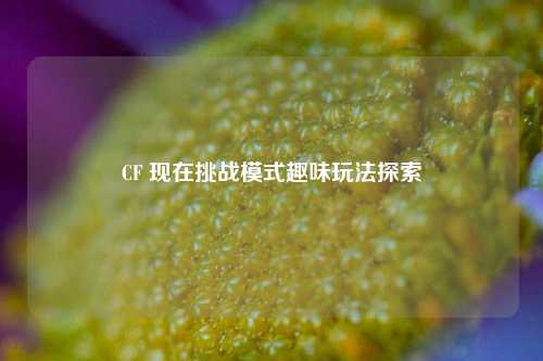 CF 现在挑战模式趣味玩法探索
