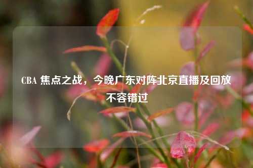 CBA 焦点之战,今晚广东对阵北京直播及回放不容错过