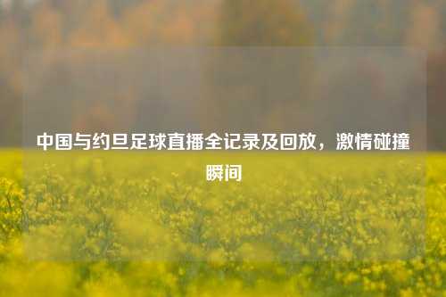 中国与约旦足球直播全记录及回放,激情碰撞瞬间