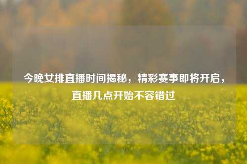 今晚女排直播时间揭秘，精彩赛事即将开启，直播几点开始不容错过